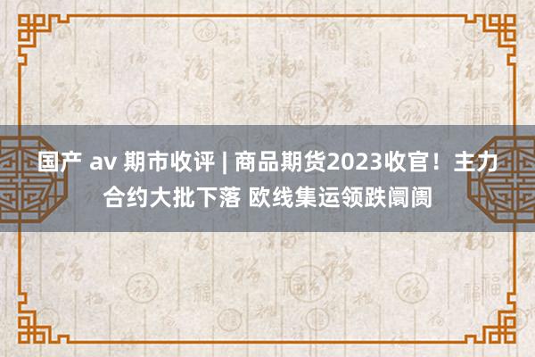 国产 av 期市收评 | 商品期货2023收官！主力合约大批下落 欧线集运领跌阛阓