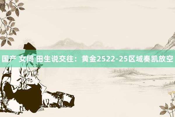 国产 女同 田生说交往：黄金2522-25区域奏凯放空