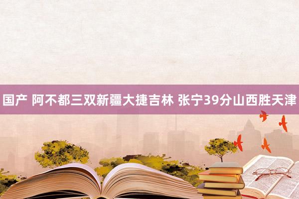 国产 阿不都三双新疆大捷吉林 张宁39分山西胜天津