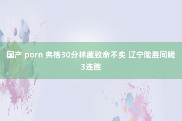 国产 porn 弗格30分林葳致命不实 辽宁险胜同曦3连胜