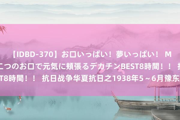 【IDBD-370】お口いっぱい！夢いっぱい！ MEGAマラ S級美女達が二つのお口で元気に頬張るデカチンBEST8時間！！ 抗日战争华夏抗日之1938年5～6月豫东及陇海沿线