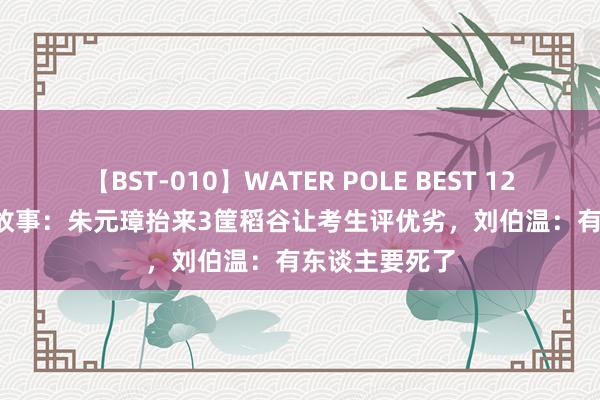 【BST-010】WATER POLE BEST 12GALs 8時間 故事：朱元璋抬来3筐稻谷让考生评优劣，刘伯温：有东谈主要死了