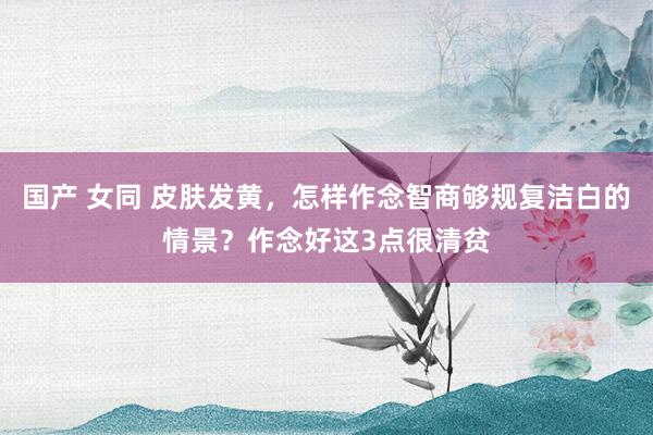 国产 女同 皮肤发黄，怎样作念智商够规复洁白的情景？作念好这3点很清贫