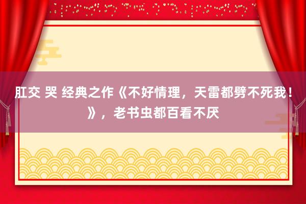 肛交 哭 经典之作《不好情理，天雷都劈不死我！》，老书虫都百看不厌