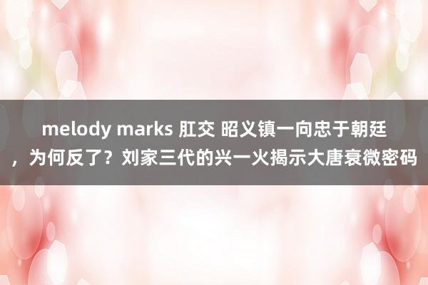 melody marks 肛交 昭义镇一向忠于朝廷，为何反了？刘家三代的兴一火揭示大唐衰微密码