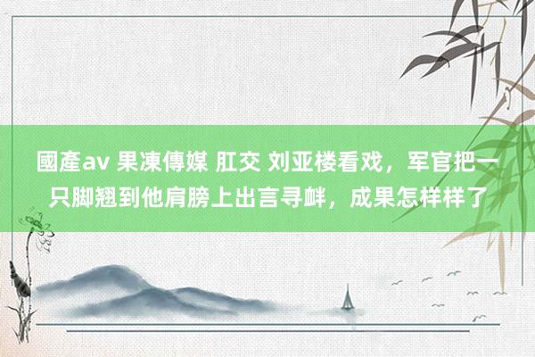 國產av 果凍傳媒 肛交 刘亚楼看戏，军官把一只脚翘到他肩膀上出言寻衅，成果怎样样了