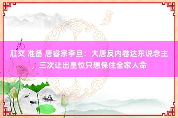 肛交 准备 唐睿宗李旦：大唐反内卷达东说念主，三次让出皇位只想保住全家人命