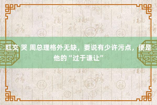 肛交 哭 周总理格外无缺，要说有少许污点，便是他的“过于谦让”