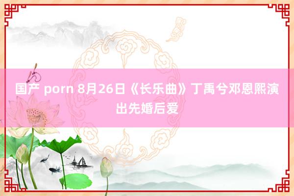 国产 porn 8月26日《长乐曲》丁禹兮邓恩熙演出先婚后爱