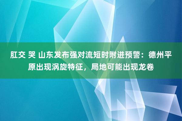 肛交 哭 山东发布强对流短时附进预警：德州平原出现涡旋特征，局地可能出现龙卷