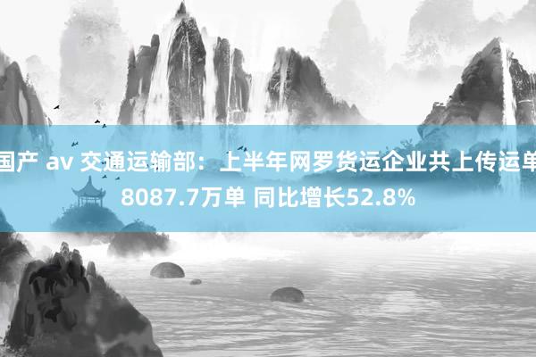 国产 av 交通运输部：上半年网罗货运企业共上传运单8087.7万单 同比增长52.8%