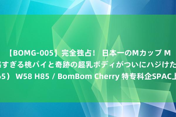 【BOMG-005】完全独占！ 日本一のMカップ MOMO！ 限界突破！ 敏感すぎる桃パイと奇跡の超乳ボディがついにハジけた！ 19才 B106（M65） W58 H85 / BomBom Cherry 特专科企SPAC上市门槛拟放宽 诺圻王干文：应合座检视优化