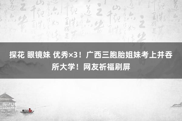 探花 眼镜妹 优秀×3！广西三胞胎姐妹考上并吞所大学！网友祈福刷屏