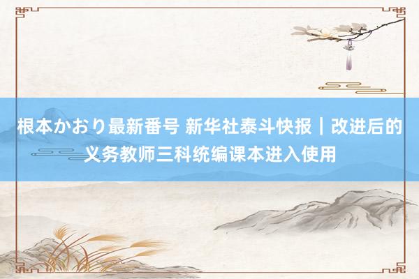 根本かおり最新番号 新华社泰斗快报｜改进后的义务教师三科统编课本进入使用