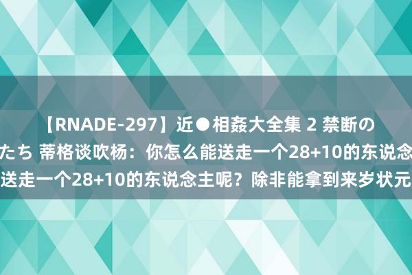 【RNADE-297】近●相姦大全集 2 禁断の性愛に堕ちた義母と息子たち 蒂格谈吹杨：你怎么能送走一个28+10的东说念主呢？除非能拿到来岁状元