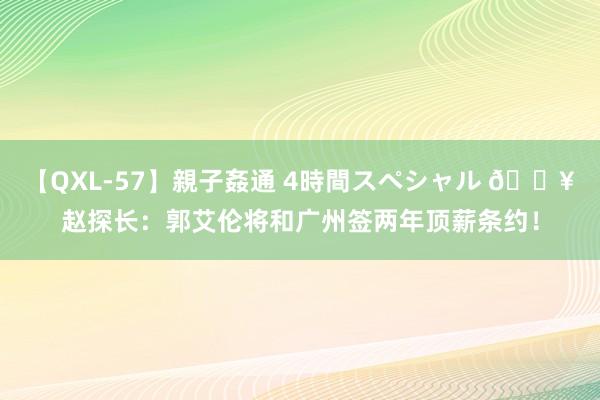 【QXL-57】親子姦通 4時間スペシャル ?赵探长：郭艾伦将和广州签两年顶薪条约！