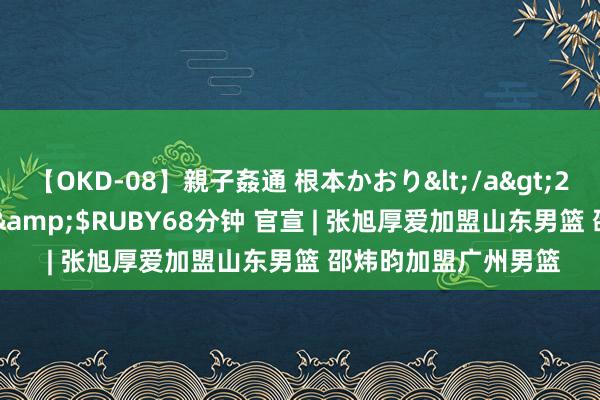 【OKD-08】親子姦通 根本かおり</a>2005-11-15ルビー&$RUBY68分钟 官宣 | 张旭厚爱加盟山东男篮 邵炜昀加盟广州男篮