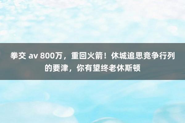 拳交 av 800万，重回火箭！休城追思竞争行列的要津，你有望终老休斯顿