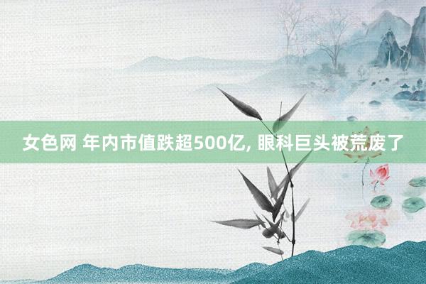 女色网 年内市值跌超500亿， 眼科巨头被荒废了