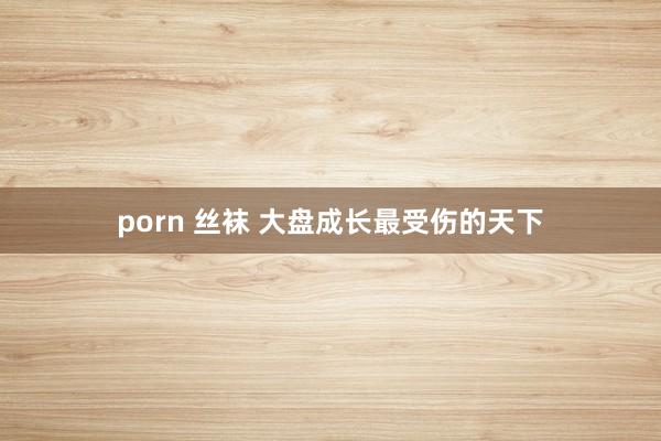 porn 丝袜 大盘成长最受伤的天下