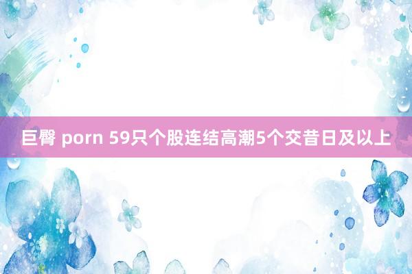 巨臀 porn 59只个股连结高潮5个交昔日及以上