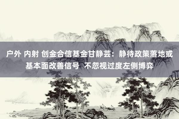 户外 内射 创金合信基金甘静芸：静待政策落地或基本面改善信号  不忽视过度左侧博弈