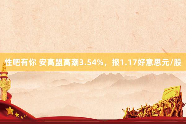 性吧有你 安高盟高潮3.54%，报1.17好意思元/股