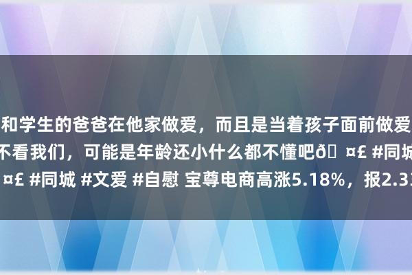 和学生的爸爸在他家做爱，而且是当着孩子面前做爱，太刺激了，孩子完全不看我们，可能是年龄还小什么都不懂吧? #同城 #文爱 #自慰 宝尊电商高涨5.18%，报2.335好意思元/股