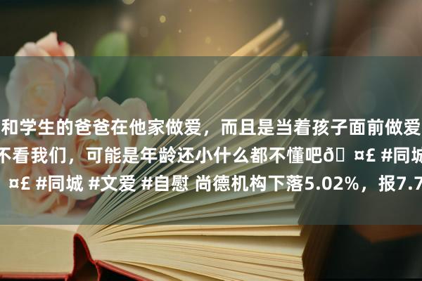 和学生的爸爸在他家做爱，而且是当着孩子面前做爱，太刺激了，孩子完全不看我们，可能是年龄还小什么都不懂吧? #同城 #文爱 #自慰 尚德机构下落5.02%，报7.76好意思元/股