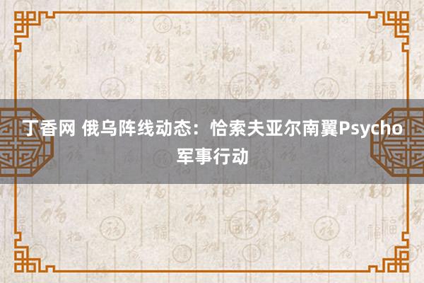 丁香网 俄乌阵线动态：恰索夫亚尔南翼Psycho军事行动