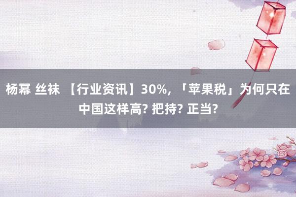 杨幂 丝袜 【行业资讯】30%， 「苹果税」为何只在中国这样高? 把持? 正当?