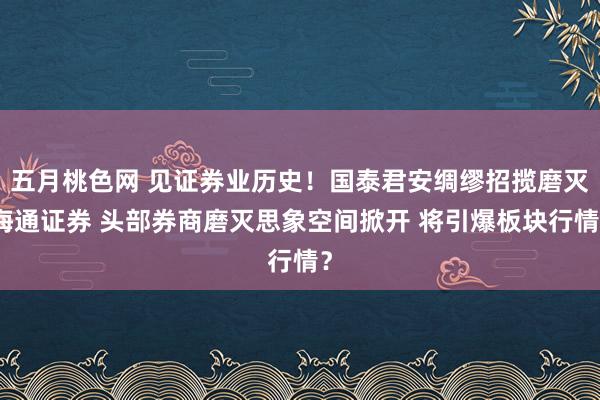 五月桃色网 见证券业历史！国泰君安绸缪招揽磨灭海通证券 头部券商磨灭思象空间掀开 将引爆板块行情？