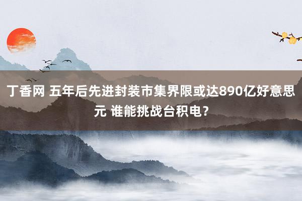 丁香网 五年后先进封装市集界限或达890亿好意思元 谁能挑战台积电？