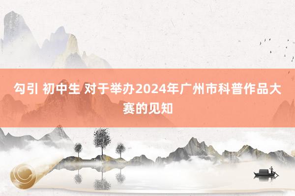 勾引 初中生 对于举办2024年广州市科普作品大赛的见知