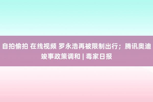 自拍偷拍 在线视频 罗永浩再被限制出行；腾讯奥迪竣事政策调和 | 毒家日报