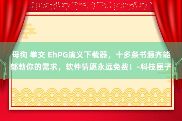 母狗 拳交 EhPG演义下载器，十多条书源齐能郁勃你的需求，软件情愿永远免费！-科技匣子