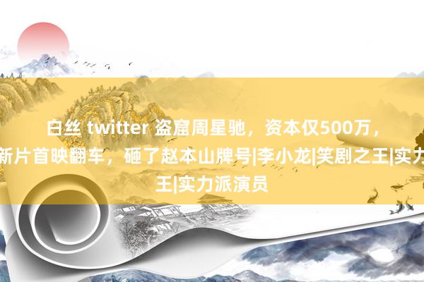 白丝 twitter 盗窟周星驰，资本仅500万，周云鹏新片首映翻车，砸了赵本山牌号|李小龙|笑剧之王|实力派演员