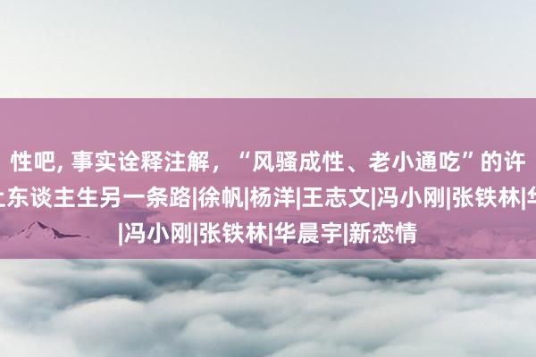 性吧， 事实诠释注解，“风骚成性、老小通吃”的许晴，早已走上东谈主生另一条路|徐帆|杨洋|王志文|冯小刚|张铁林|华晨宇|新恋情