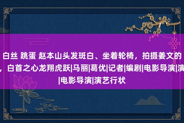 白丝 跳蛋 赵本山头发斑白、坐着轮椅，拍摄姜文的新电影，白首之心龙翔虎跃|马丽|葛优|记者|编剧|电影导演|演艺行状