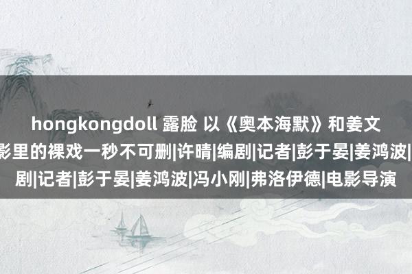 hongkongdoll 露脸 以《奥本海默》和姜文电影为例，说说为什么电影里的裸戏一秒不可删|许晴|编剧|记者|彭于晏|姜鸿波|冯小刚|弗洛伊德|电影导演