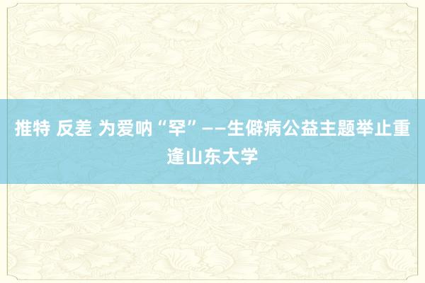 推特 反差 为爱呐“罕”——生僻病公益主题举止重逢山东大学