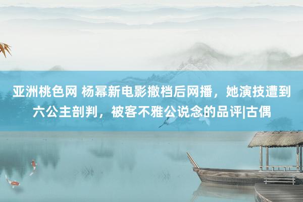 亚洲桃色网 杨幂新电影撤档后网播，她演技遭到六公主剖判，被客不雅公说念的品评|古偶