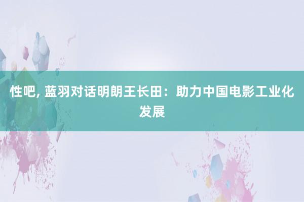 性吧， 蓝羽对话明朗王长田：助力中国电影工业化发展