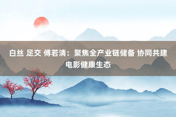 白丝 足交 傅若清：聚焦全产业链储备 协同共建电影健康生态