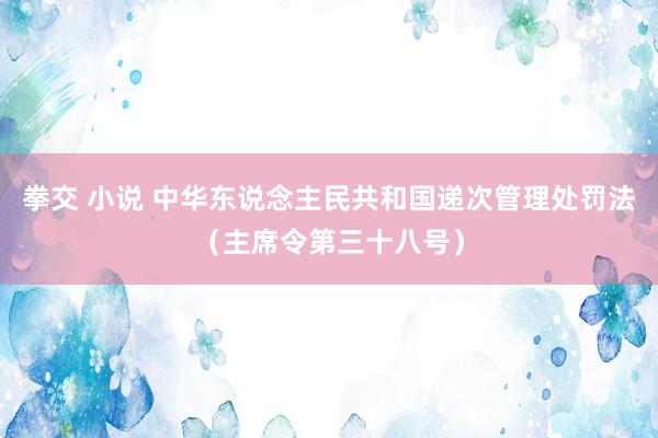 拳交 小说 中华东说念主民共和国递次管理处罚法（主席令第三十八号）