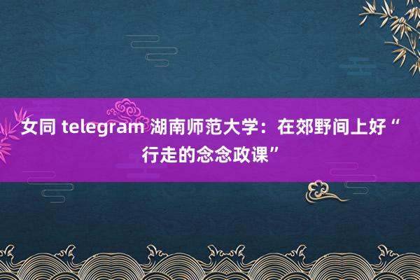 女同 telegram 湖南师范大学：在郊野间上好“行走的念念政课”