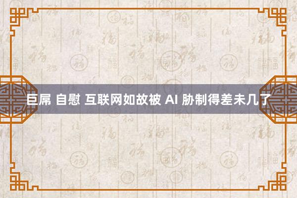 巨屌 自慰 互联网如故被 AI 胁制得差未几了