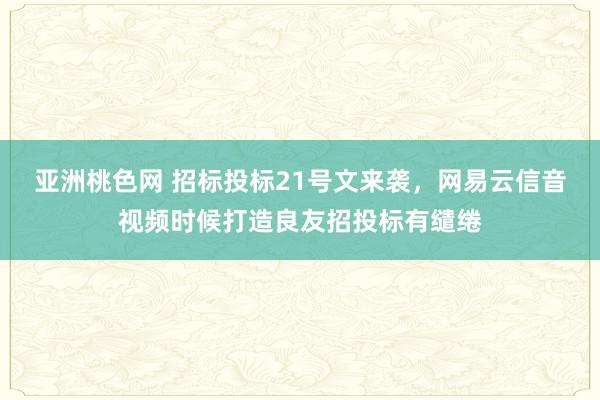 亚洲桃色网 招标投标21号文来袭，网易云信音视频时候打造良友招投标有缱绻