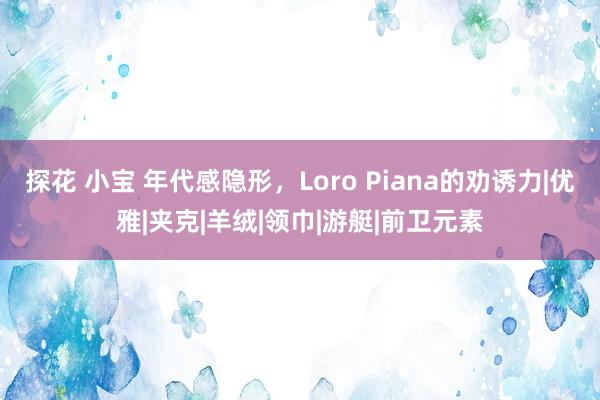 探花 小宝 年代感隐形，Loro Piana的劝诱力|优雅|夹克|羊绒|领巾|游艇|前卫元素