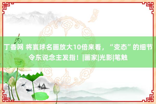 丁香网 将寰球名画放大10倍来看，“变态”的细节令东说念主发指！|画家|光影|笔触